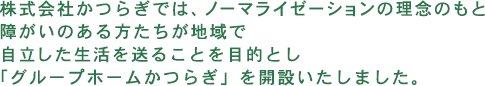 株式会社かつらぎでは、ノーマライゼーションの理念のもと障がいのある方たちが地域で自立した生活を送ることを目的とし「グループホームかつらぎ」を開設いたしました。